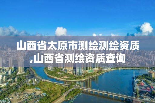 山西省太原市測繪測繪資質,山西省測繪資質查詢