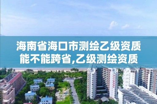 海南省海口市測繪乙級資質能不能跨省,乙級測繪資質可以跨省投標嗎。