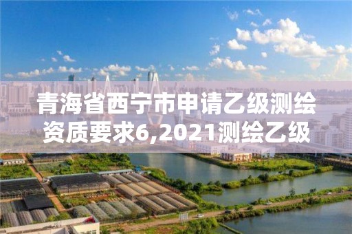 青海省西寧市申請乙級測繪資質要求6,2021測繪乙級資質申報條件。