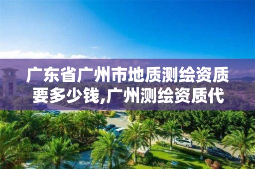 廣東省廣州市地質測繪資質要多少錢,廣州測繪資質代辦