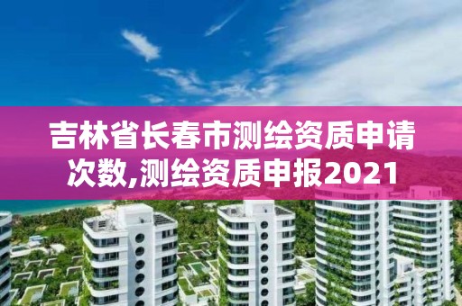 吉林省長春市測繪資質申請次數,測繪資質申報2021