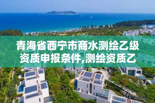 青海省西寧市商水測繪乙級資質(zhì)申報條件,測繪資質(zhì)乙級申請需要什么條件。