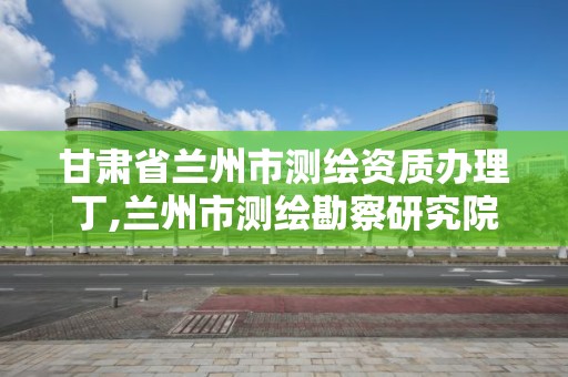 甘肅省蘭州市測繪資質辦理丁,蘭州市測繪勘察研究院