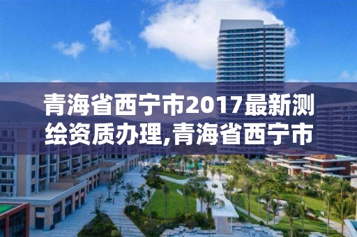 青海省西寧市2017最新測繪資質(zhì)辦理,青海省西寧市2017最新測繪資質(zhì)辦理情況