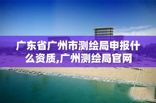 廣東省廣州市測繪局申報什么資質,廣州測繪局官網