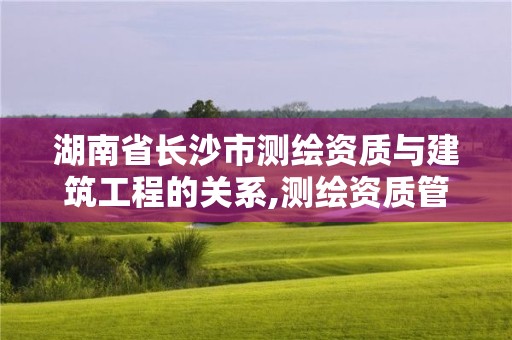 湖南省長沙市測繪資質(zhì)與建筑工程的關(guān)系,測繪資質(zhì)管理單位建設(shè)廳。