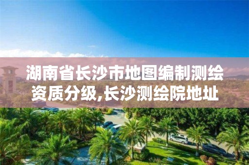 湖南省長沙市地圖編制測繪資質分級,長沙測繪院地址