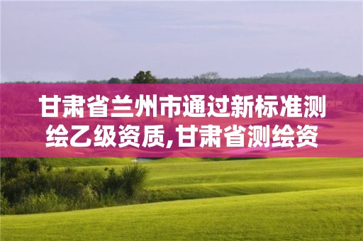 甘肅省蘭州市通過新標(biāo)準(zhǔn)測繪乙級資質(zhì),甘肅省測繪資質(zhì)管理平臺