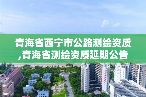 青海省西寧市公路測(cè)繪資質(zhì),青海省測(cè)繪資質(zhì)延期公告