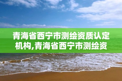 青海省西寧市測繪資質認定機構,青海省西寧市測繪資質認定機構電話