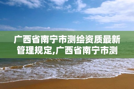 廣西省南寧市測繪資質(zhì)最新管理規(guī)定,廣西省南寧市測繪資質(zhì)最新管理規(guī)定公示