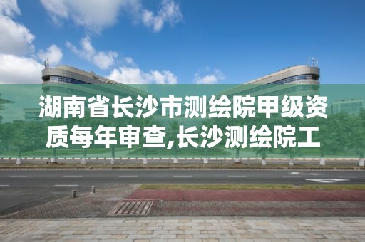 湖南省長沙市測繪院甲級資質每年審查,長沙測繪院工資待遇。