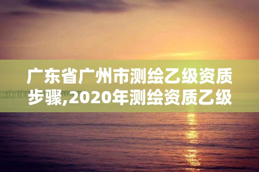 廣東省廣州市測繪乙級資質步驟,2020年測繪資質乙級需要什么條件