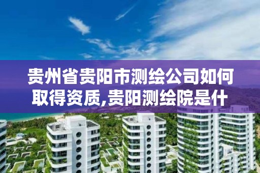 貴州省貴陽市測繪公司如何取得資質,貴陽測繪院是什么單位