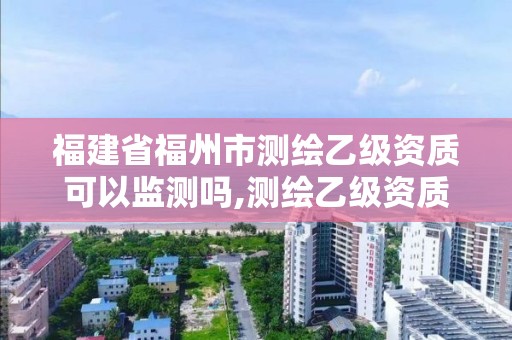 福建省福州市測繪乙級資質可以監測嗎,測繪乙級資質需要多少專業人員