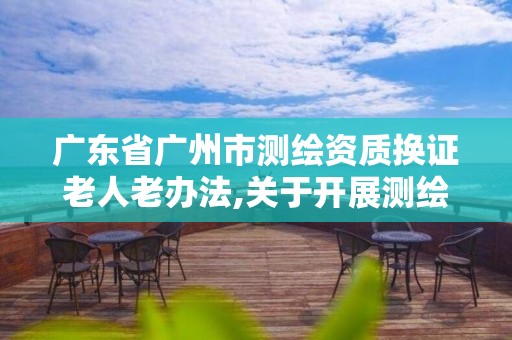 廣東省廣州市測繪資質換證老人老辦法,關于開展測繪資質復審換證工作的通知。