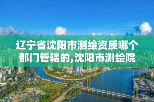 遼寧省沈陽市測繪資質哪個部門管轄的,沈陽市測繪院電話。