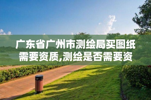 廣東省廣州市測繪局買圖紙需要資質(zhì),測繪是否需要資質(zhì)。