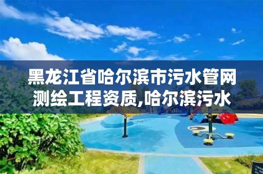 黑龍江省哈爾濱市污水管網測繪工程資質,哈爾濱污水處理廠配套管線項目。