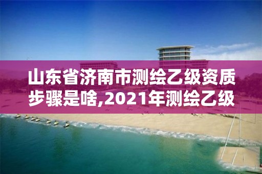 山東省濟南市測繪乙級資質(zhì)步驟是啥,2021年測繪乙級資質(zhì)申報條件。