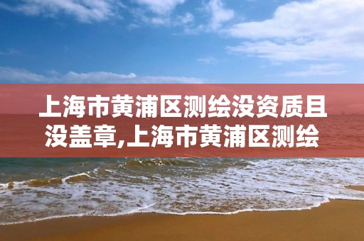 上海市黃浦區測繪沒資質且沒蓋章,上海市黃浦區測繪沒資質且沒蓋章的單位