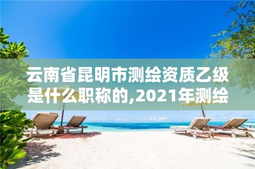 云南省昆明市測繪資質乙級是什么職稱的,2021年測繪資質乙級人員要求。