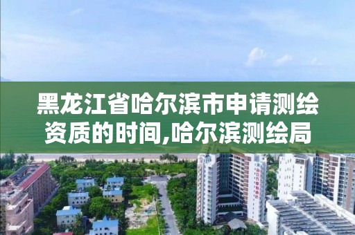 黑龍江省哈爾濱市申請測繪資質的時間,哈爾濱測繪局招聘信息