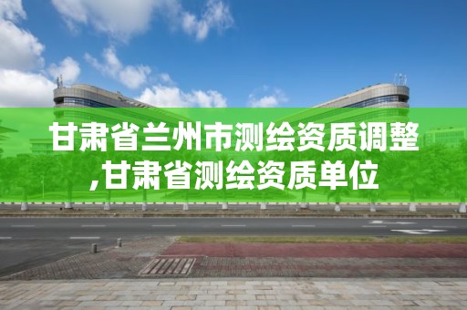 甘肅省蘭州市測繪資質調整,甘肅省測繪資質單位