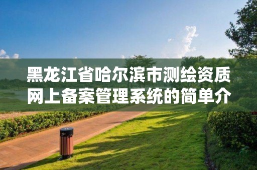 黑龍江省哈爾濱市測(cè)繪資質(zhì)網(wǎng)上備案管理系統(tǒng)的簡(jiǎn)單介紹