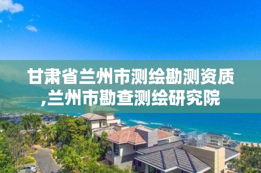 甘肅省蘭州市測繪勘測資質,蘭州市勘查測繪研究院