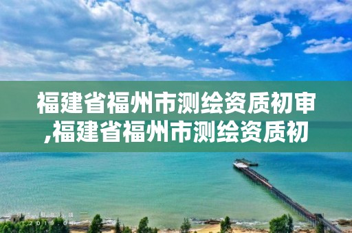 福建省福州市測(cè)繪資質(zhì)初審,福建省福州市測(cè)繪資質(zhì)初審公告