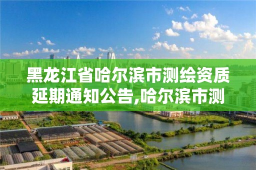 黑龍江省哈爾濱市測繪資質(zhì)延期通知公告,哈爾濱市測繪公司。