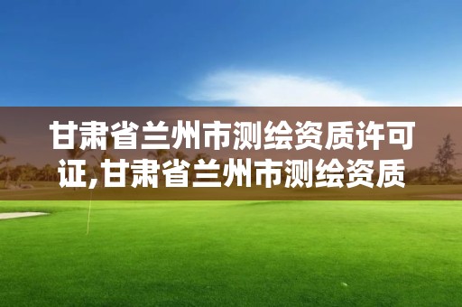 甘肅省蘭州市測繪資質許可證,甘肅省蘭州市測繪資質許可證在哪里辦