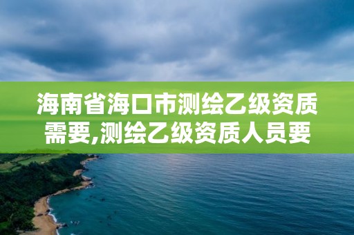 海南省海口市測繪乙級資質需要,測繪乙級資質人員要求