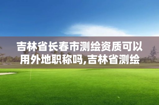 吉林省長春市測繪資質可以用外地職稱嗎,吉林省測繪資質管理平臺。