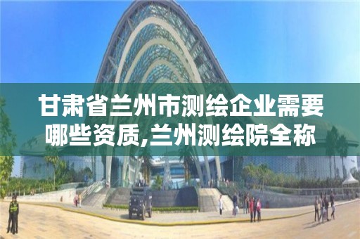 甘肅省蘭州市測繪企業需要哪些資質,蘭州測繪院全稱