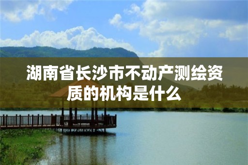 湖南省長(zhǎng)沙市不動(dòng)產(chǎn)測(cè)繪資質(zhì)的機(jī)構(gòu)是什么