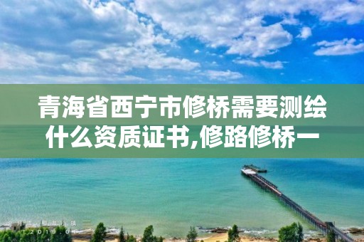 青海省西寧市修橋需要測繪什么資質證書,修路修橋一般需要什么資格證。