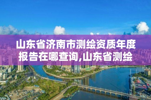 山東省濟南市測繪資質年度報告在哪查詢,山東省測繪資質管理