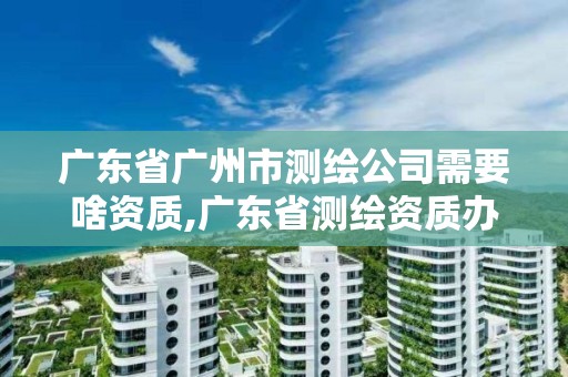 廣東省廣州市測繪公司需要啥資質,廣東省測繪資質辦理流程