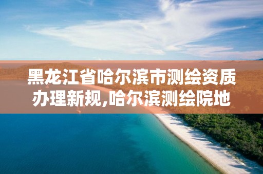 黑龍江省哈爾濱市測繪資質辦理新規,哈爾濱測繪院地址