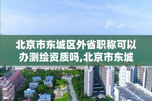 北京市東城區外省職稱可以辦測繪資質嗎,北京市東城區外省職稱可以辦測繪資質嗎現在。