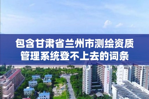 包含甘肅省蘭州市測繪資質管理系統登不上去的詞條