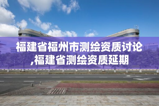 福建省福州市測繪資質討論,福建省測繪資質延期