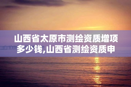 山西省太原市測繪資質增項多少錢,山西省測繪資質申請