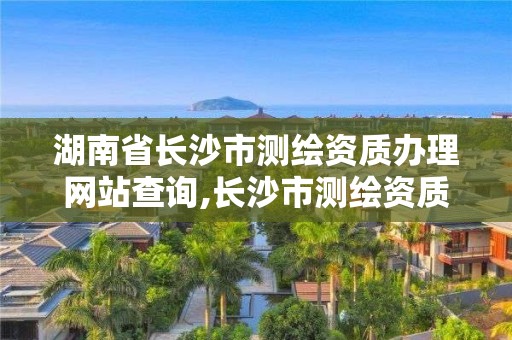 湖南省長沙市測繪資質辦理網站查詢,長沙市測繪資質單位名單