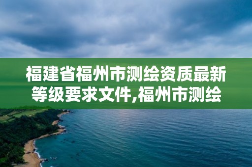 福建省福州市測繪資質最新等級要求文件,福州市測繪地理信息局