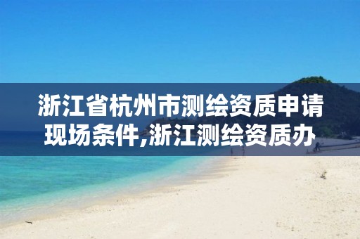 浙江省杭州市測繪資質申請現場條件,浙江測繪資質辦理流程