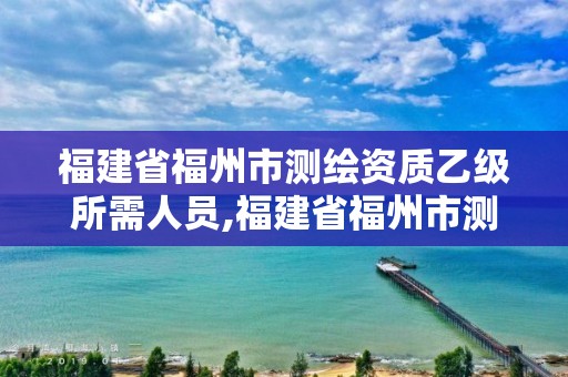 福建省福州市測繪資質乙級所需人員,福建省福州市測繪資質乙級所需人員有哪些