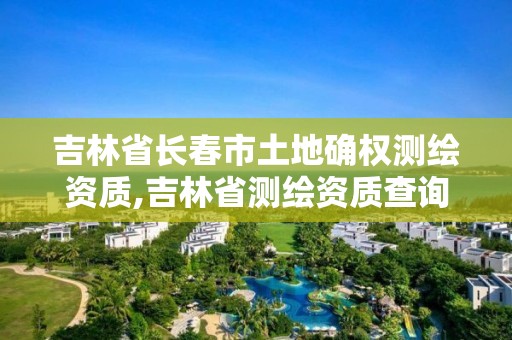 吉林省長春市土地確權測繪資質,吉林省測繪資質查詢